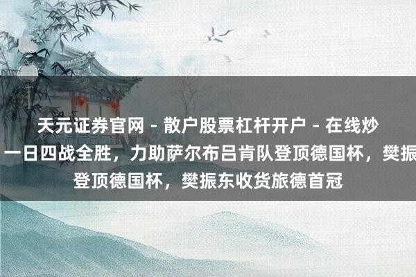 天元证券官网 - 散户股票杠杆开户 - 在线炒股如何配资注册 一日四战全胜，力助萨尔布吕肯队登顶德国杯，樊振东收货旅德首冠