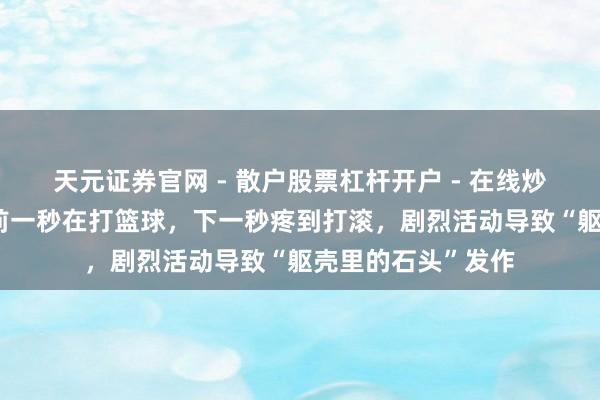 天元证券官网 - 散户股票杠杆开户 - 在线炒股如何配资注册 前一秒在打篮球，下一秒疼到打滚，剧烈活动导致“躯壳里的石头”发作