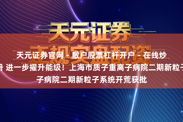 天元证券官网 - 散户股票杠杆开户 - 在线炒股如何配资注册 进一步擢升能级！上海市质子重离子病院二期新粒子系统开荒获批