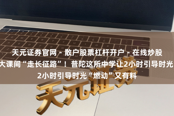 天元证券官网 - 散户股票杠杆开户 - 在线炒股如何配资注册 大课间“走长征路”！普陀这所中学让2小时引导时光“燃动”又有料