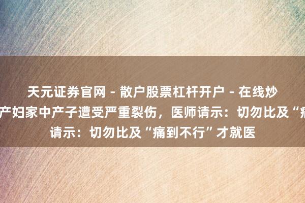 天元证券官网 - 散户股票杠杆开户 - 在线炒股如何配资注册 产妇家中产子遭受严重裂伤，医师请示：切勿比及“痛到不行”才就医