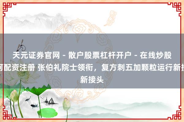 天元证券官网 - 散户股票杠杆开户 - 在线炒股如何配资注册 张伯礼院士领衔，复方刺五加颗粒运行新接头