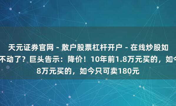 天元证券官网 - 散户股票杠杆开户 - 在线炒股如何配资注册 卖不动了？巨头告示：降价！10年前1.8万元买的，如今只可卖180元