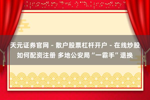天元证券官网 - 散户股票杠杆开户 - 在线炒股如何配资注册 多地公安局“一霸手”退换