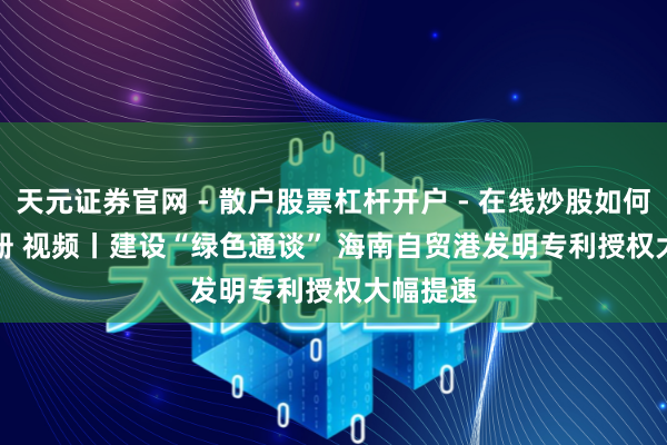 天元证券官网 - 散户股票杠杆开户 - 在线炒股如何配资注册 视频丨建设“绿色通谈” 海南自贸港发明专利授权大幅提速