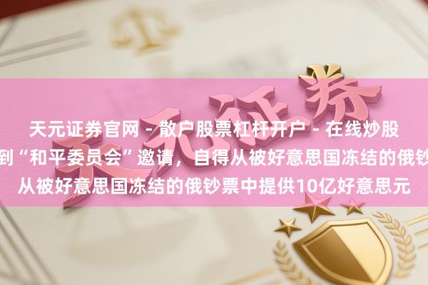 天元证券官网 - 散户股票杠杆开户 - 在线炒股如何配资注册 普京：收到“和平委员会”邀请，自得从被好意思国冻结的俄钞票中提供10亿好意思元