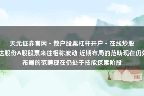 天元证券官网 - 散户股票杠杆开户 - 在线炒股如何配资注册 钧达股份A股股票来往相称波动 近期布局的范畴现在仍处于技能探索阶段