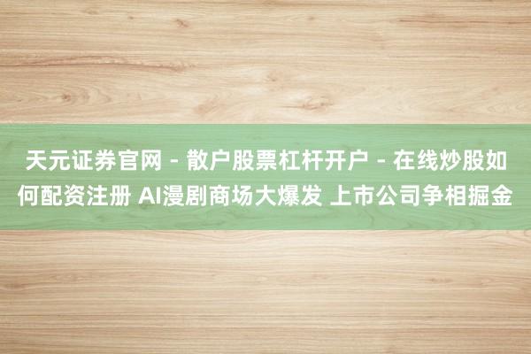 天元证券官网 - 散户股票杠杆开户 - 在线炒股如何配资注册 AI漫剧商场大爆发 上市公司争相掘金