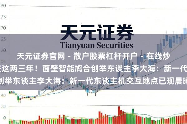 天元证券官网 - 散户股票杠杆开户 - 在线炒股如何配资注册 冲破就在这两三年！面壁智能鸠合创举东谈主李大海：新一代东谈主机交互地点已现晨曦