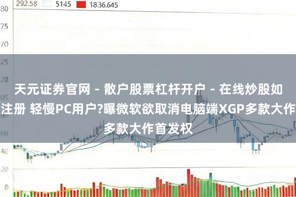 天元证券官网 - 散户股票杠杆开户 - 在线炒股如何配资注册 轻慢PC用户?曝微软欲取消电脑端XGP多款大作首发权