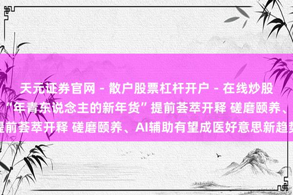 天元证券官网 - 散户股票杠杆开户 - 在线炒股如何配资注册 忙到更阑！“年青东说念主的新年货”提前荟萃开释 磋磨颐养、AI辅助有望成医好意思新趋势