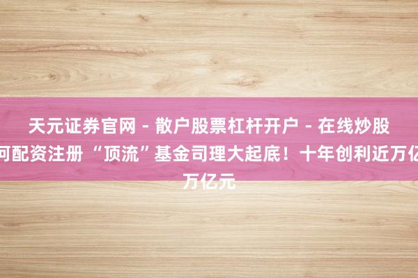 天元证券官网 - 散户股票杠杆开户 - 在线炒股如何配资注册 “顶流”基金司理大起底！十年创利近万亿元