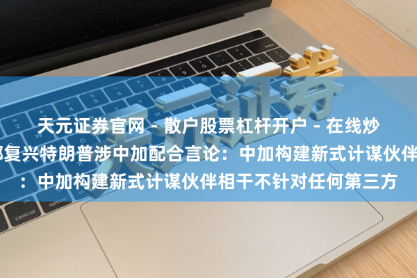 天元证券官网 - 散户股票杠杆开户 - 在线炒股如何配资注册 社交部复兴特朗普涉中加配合言论：中加构建新式计谋伙伴相干不针对任何第三方
