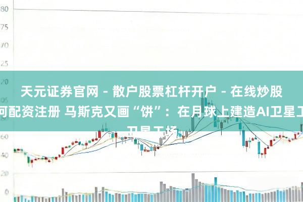 天元证券官网 - 散户股票杠杆开户 - 在线炒股如何配资注册 马斯克又画“饼”：在月球上建造AI卫星工场