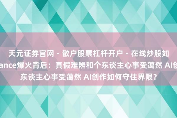 天元证券官网 - 散户股票杠杆开户 - 在线炒股如何配资注册 Seedance爆火背后：真假难辨和个东谈主心事受蔼然 AI创作如何守住界限？